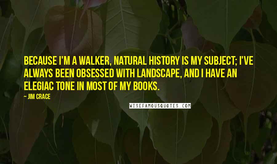 Jim Crace Quotes: Because I'm a walker, natural history is my subject; I've always been obsessed with landscape, and I have an elegiac tone in most of my books.