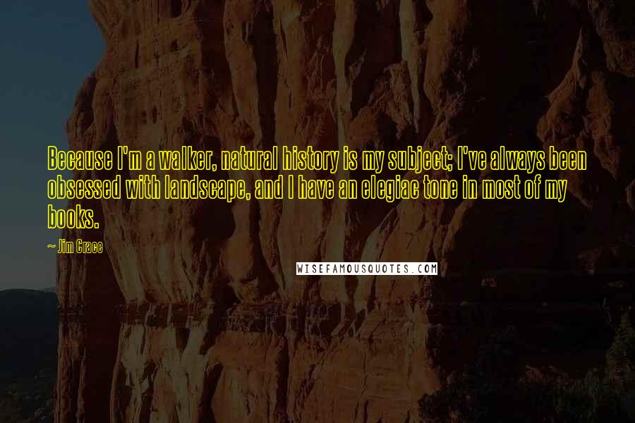 Jim Crace Quotes: Because I'm a walker, natural history is my subject; I've always been obsessed with landscape, and I have an elegiac tone in most of my books.