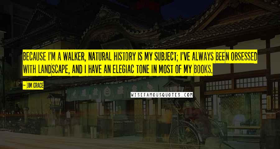 Jim Crace Quotes: Because I'm a walker, natural history is my subject; I've always been obsessed with landscape, and I have an elegiac tone in most of my books.