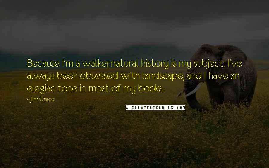 Jim Crace Quotes: Because I'm a walker, natural history is my subject; I've always been obsessed with landscape, and I have an elegiac tone in most of my books.