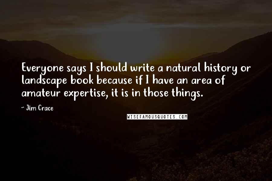 Jim Crace Quotes: Everyone says I should write a natural history or landscape book because if I have an area of amateur expertise, it is in those things.