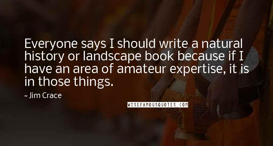 Jim Crace Quotes: Everyone says I should write a natural history or landscape book because if I have an area of amateur expertise, it is in those things.