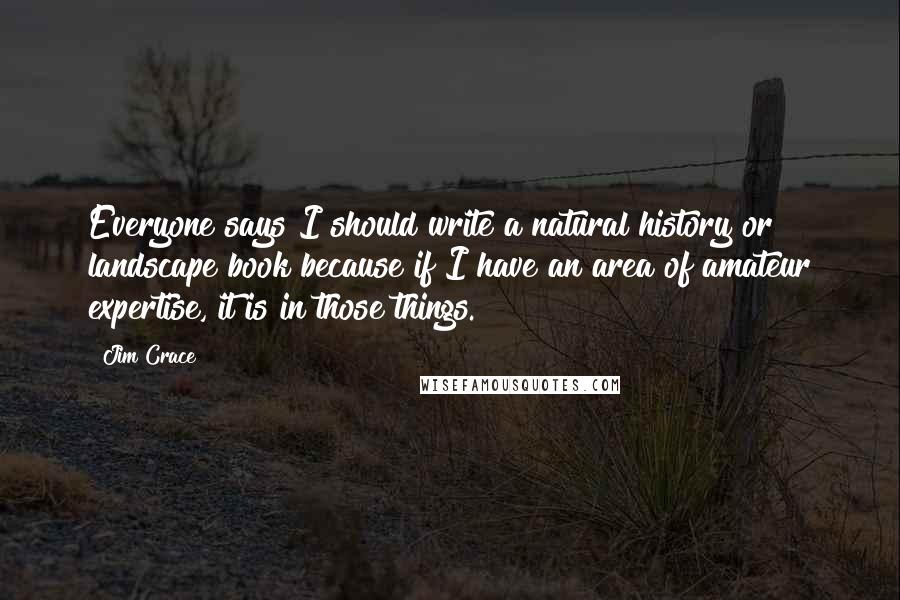 Jim Crace Quotes: Everyone says I should write a natural history or landscape book because if I have an area of amateur expertise, it is in those things.