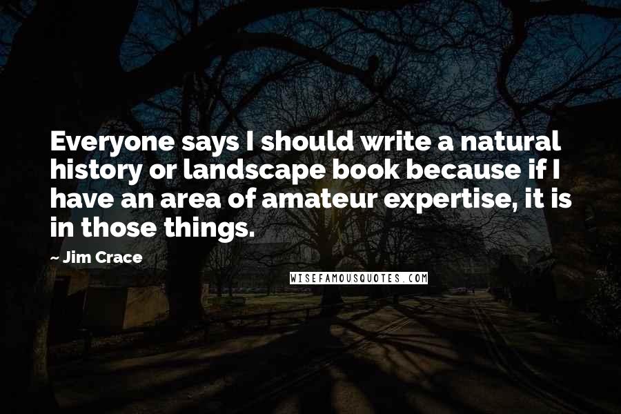 Jim Crace Quotes: Everyone says I should write a natural history or landscape book because if I have an area of amateur expertise, it is in those things.