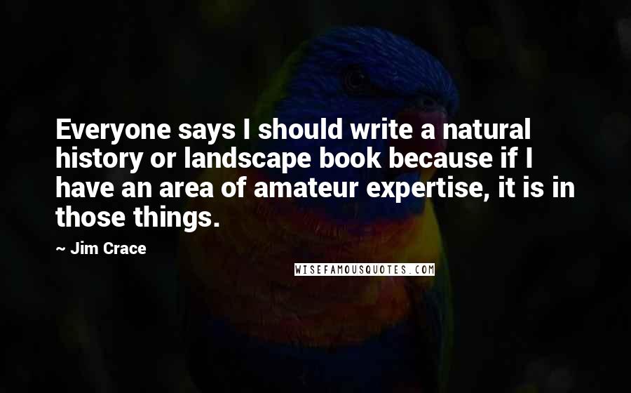 Jim Crace Quotes: Everyone says I should write a natural history or landscape book because if I have an area of amateur expertise, it is in those things.