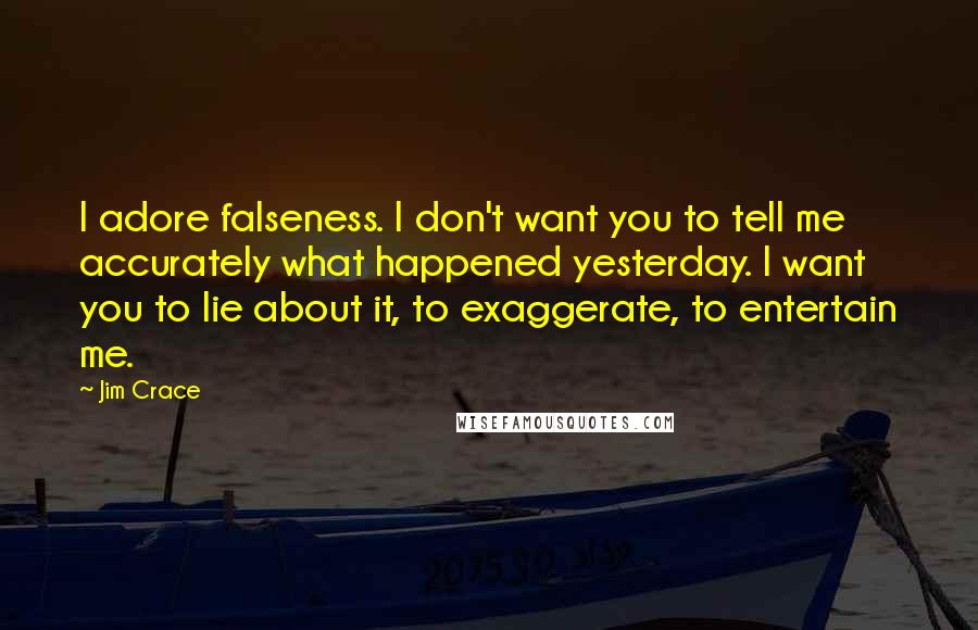 Jim Crace Quotes: I adore falseness. I don't want you to tell me accurately what happened yesterday. I want you to lie about it, to exaggerate, to entertain me.