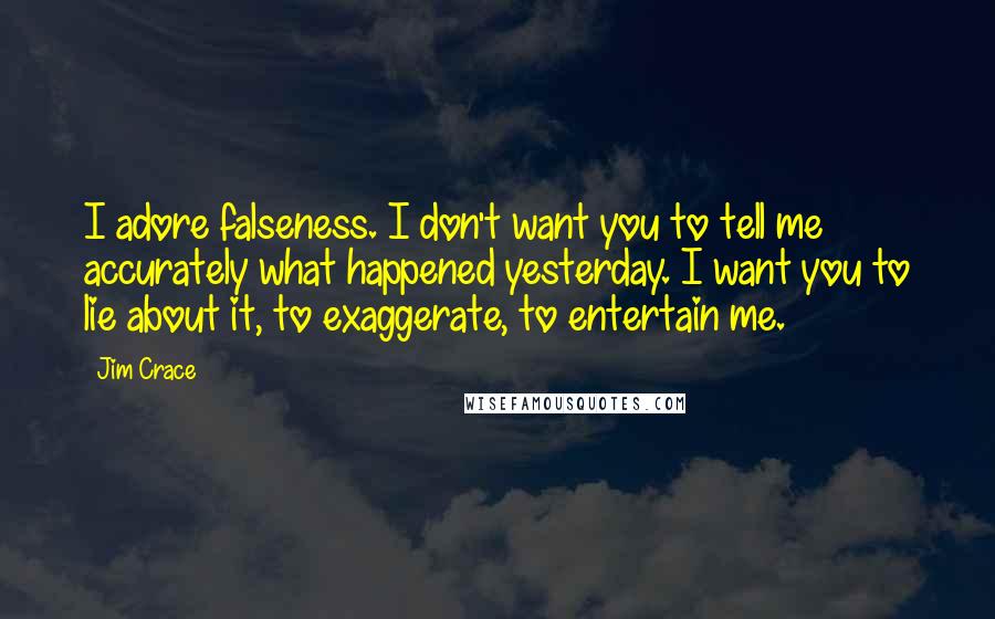 Jim Crace Quotes: I adore falseness. I don't want you to tell me accurately what happened yesterday. I want you to lie about it, to exaggerate, to entertain me.