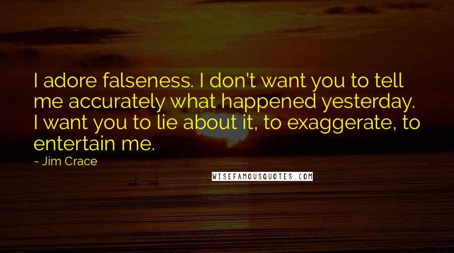 Jim Crace Quotes: I adore falseness. I don't want you to tell me accurately what happened yesterday. I want you to lie about it, to exaggerate, to entertain me.