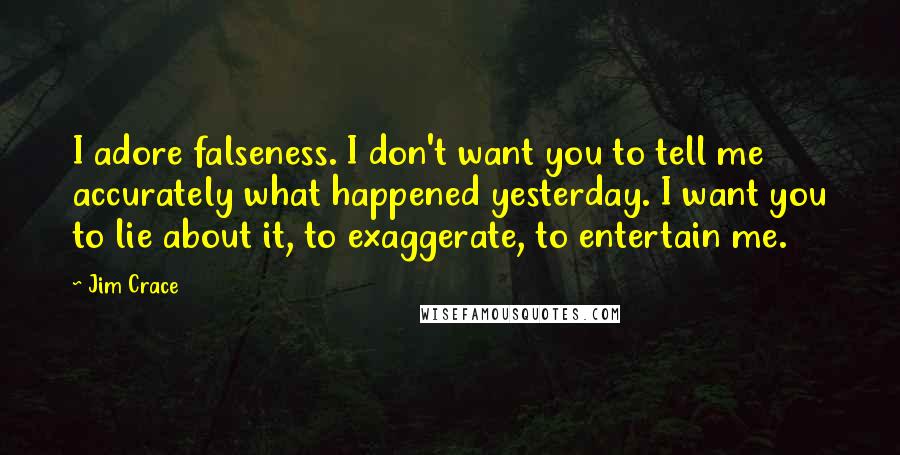 Jim Crace Quotes: I adore falseness. I don't want you to tell me accurately what happened yesterday. I want you to lie about it, to exaggerate, to entertain me.