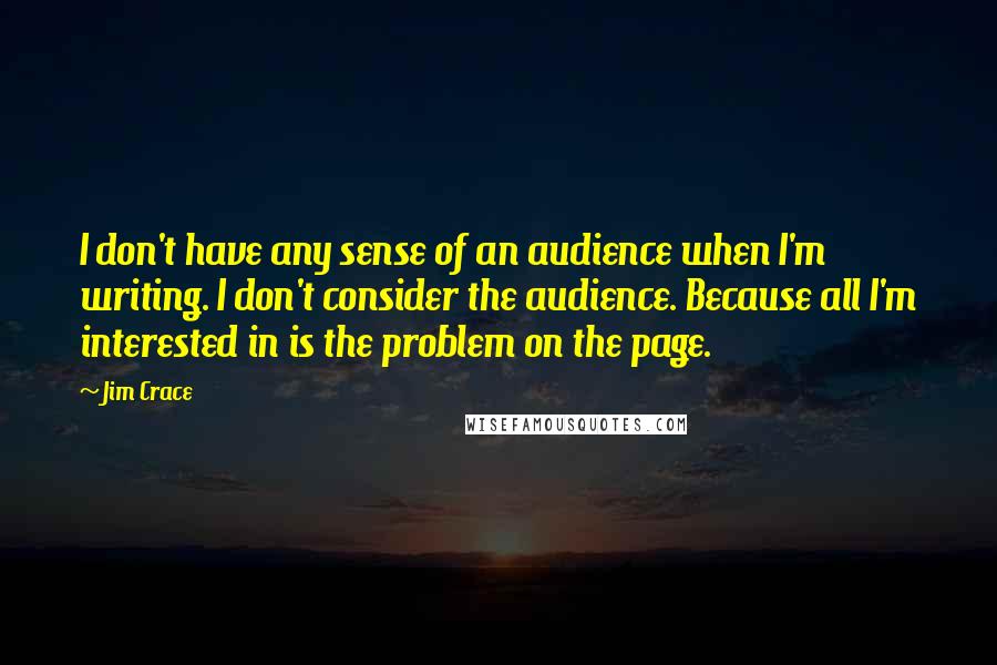 Jim Crace Quotes: I don't have any sense of an audience when I'm writing. I don't consider the audience. Because all I'm interested in is the problem on the page.