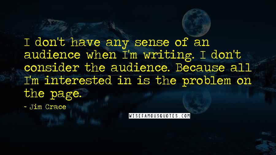 Jim Crace Quotes: I don't have any sense of an audience when I'm writing. I don't consider the audience. Because all I'm interested in is the problem on the page.