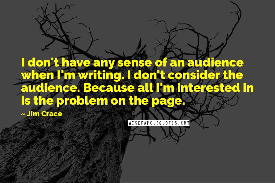 Jim Crace Quotes: I don't have any sense of an audience when I'm writing. I don't consider the audience. Because all I'm interested in is the problem on the page.