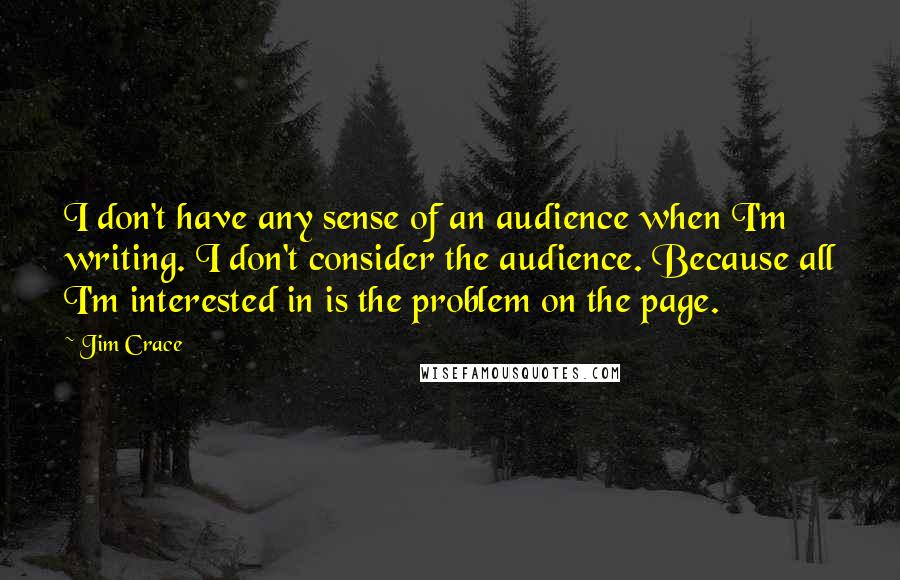 Jim Crace Quotes: I don't have any sense of an audience when I'm writing. I don't consider the audience. Because all I'm interested in is the problem on the page.