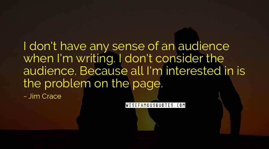 Jim Crace Quotes: I don't have any sense of an audience when I'm writing. I don't consider the audience. Because all I'm interested in is the problem on the page.