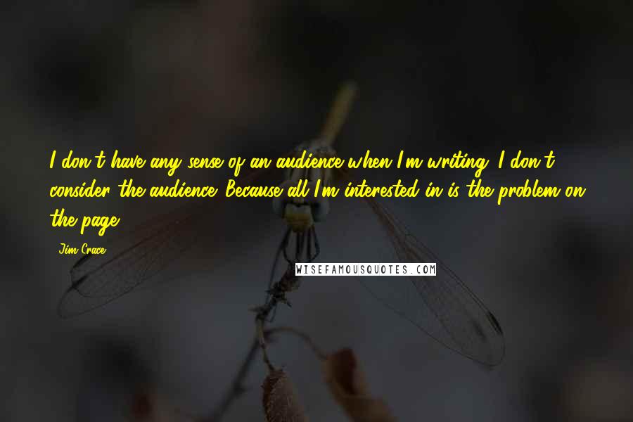 Jim Crace Quotes: I don't have any sense of an audience when I'm writing. I don't consider the audience. Because all I'm interested in is the problem on the page.