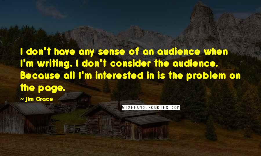 Jim Crace Quotes: I don't have any sense of an audience when I'm writing. I don't consider the audience. Because all I'm interested in is the problem on the page.