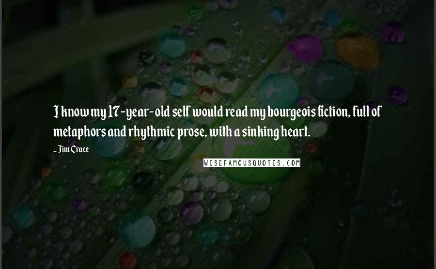 Jim Crace Quotes: I know my 17-year-old self would read my bourgeois fiction, full of metaphors and rhythmic prose, with a sinking heart.