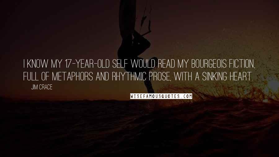 Jim Crace Quotes: I know my 17-year-old self would read my bourgeois fiction, full of metaphors and rhythmic prose, with a sinking heart.