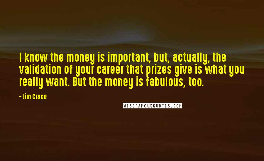 Jim Crace Quotes: I know the money is important, but, actually, the validation of your career that prizes give is what you really want. But the money is fabulous, too.