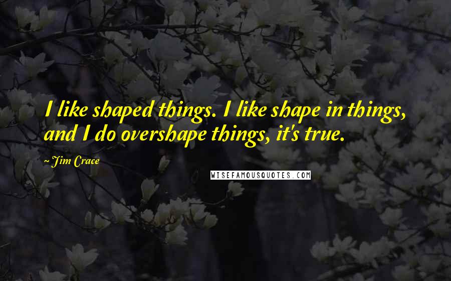 Jim Crace Quotes: I like shaped things. I like shape in things, and I do overshape things, it's true.