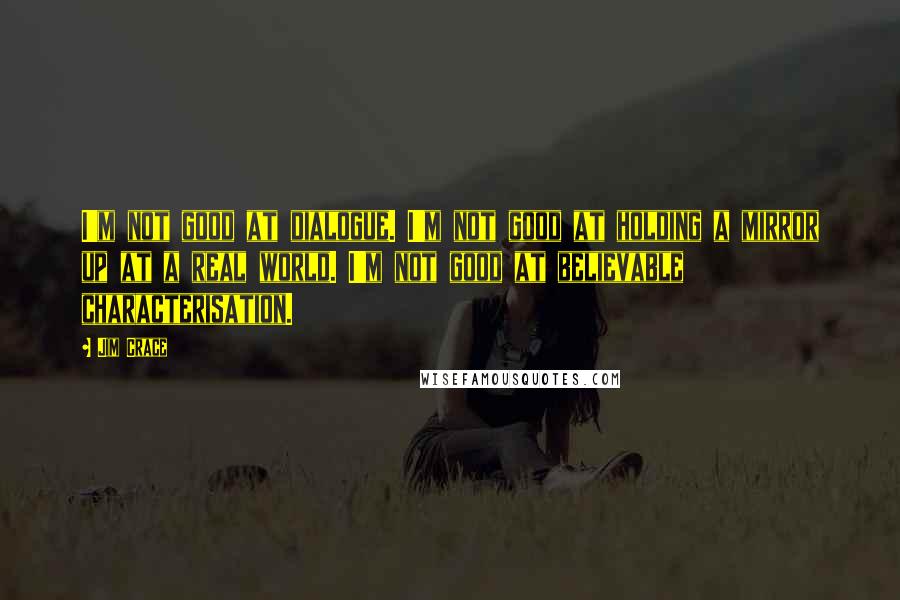Jim Crace Quotes: I'm not good at dialogue. I'm not good at holding a mirror up at a real world. I'm not good at believable characterisation.