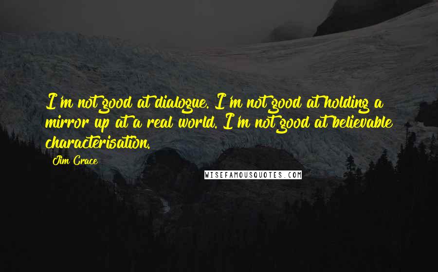 Jim Crace Quotes: I'm not good at dialogue. I'm not good at holding a mirror up at a real world. I'm not good at believable characterisation.