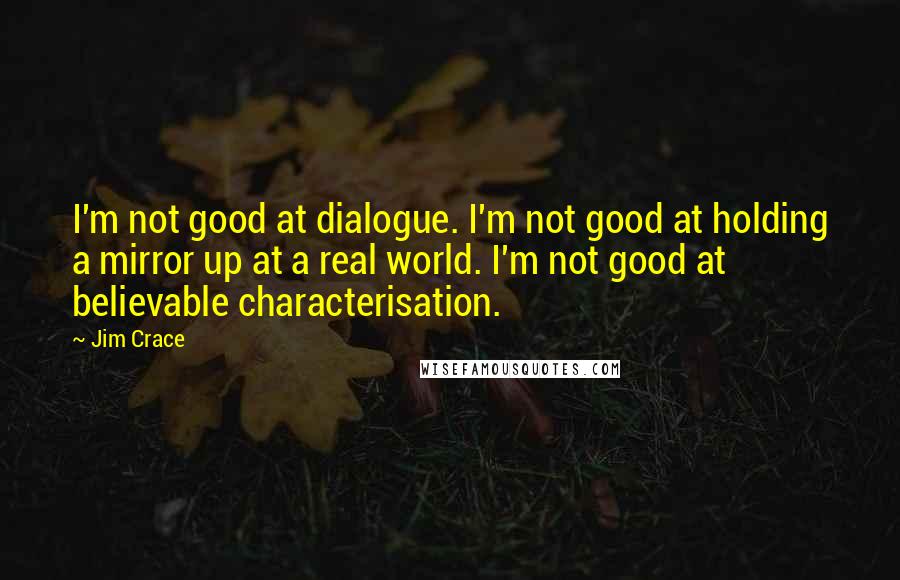 Jim Crace Quotes: I'm not good at dialogue. I'm not good at holding a mirror up at a real world. I'm not good at believable characterisation.
