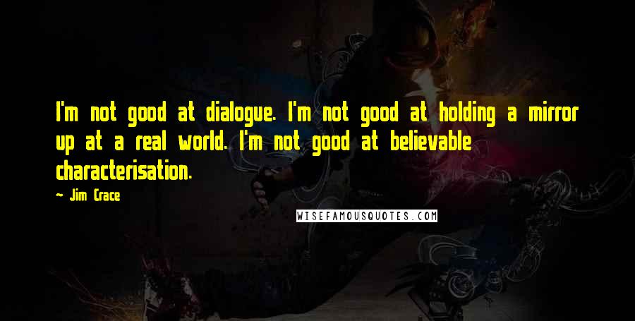 Jim Crace Quotes: I'm not good at dialogue. I'm not good at holding a mirror up at a real world. I'm not good at believable characterisation.