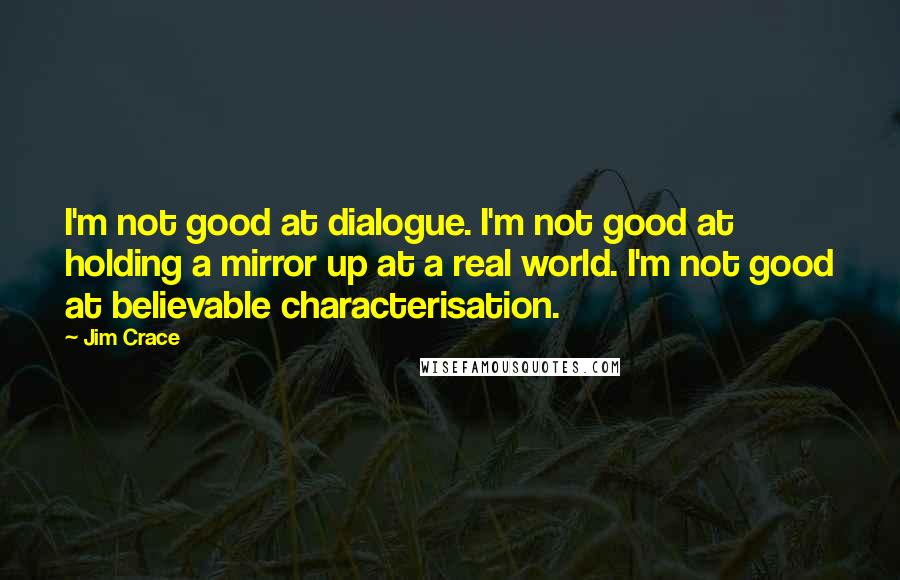 Jim Crace Quotes: I'm not good at dialogue. I'm not good at holding a mirror up at a real world. I'm not good at believable characterisation.