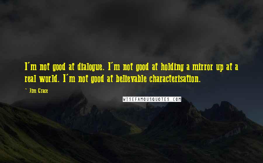 Jim Crace Quotes: I'm not good at dialogue. I'm not good at holding a mirror up at a real world. I'm not good at believable characterisation.