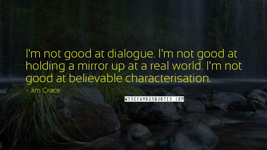 Jim Crace Quotes: I'm not good at dialogue. I'm not good at holding a mirror up at a real world. I'm not good at believable characterisation.