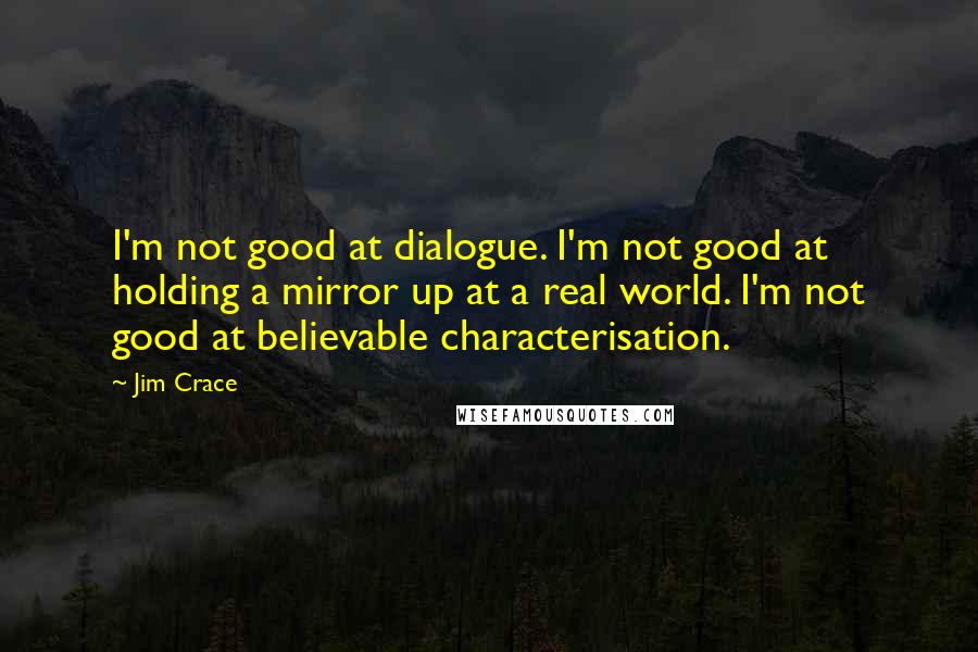 Jim Crace Quotes: I'm not good at dialogue. I'm not good at holding a mirror up at a real world. I'm not good at believable characterisation.