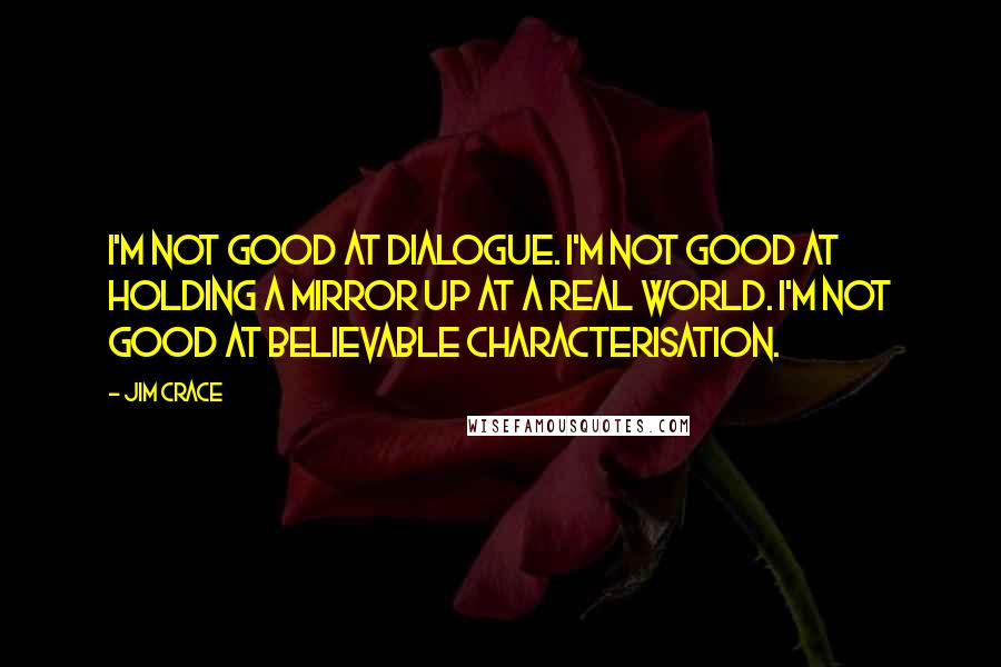 Jim Crace Quotes: I'm not good at dialogue. I'm not good at holding a mirror up at a real world. I'm not good at believable characterisation.