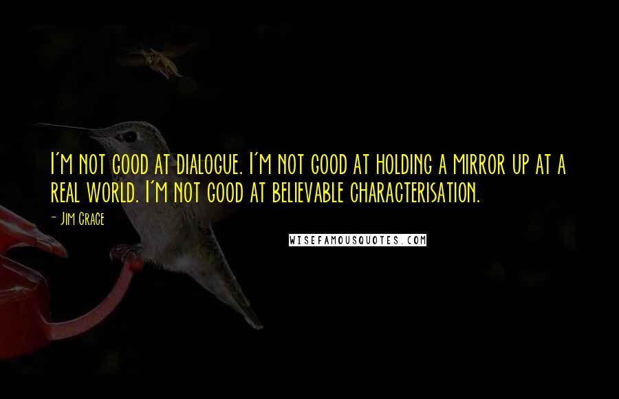 Jim Crace Quotes: I'm not good at dialogue. I'm not good at holding a mirror up at a real world. I'm not good at believable characterisation.