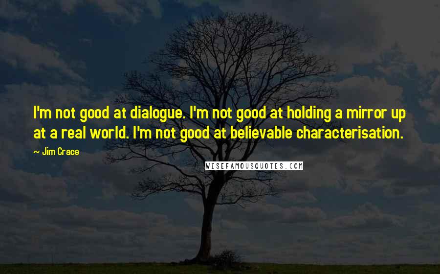 Jim Crace Quotes: I'm not good at dialogue. I'm not good at holding a mirror up at a real world. I'm not good at believable characterisation.