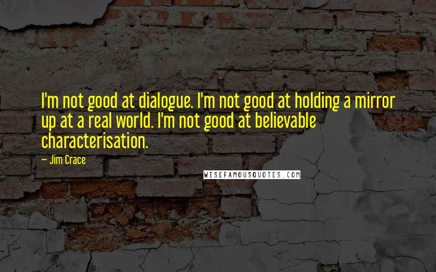 Jim Crace Quotes: I'm not good at dialogue. I'm not good at holding a mirror up at a real world. I'm not good at believable characterisation.