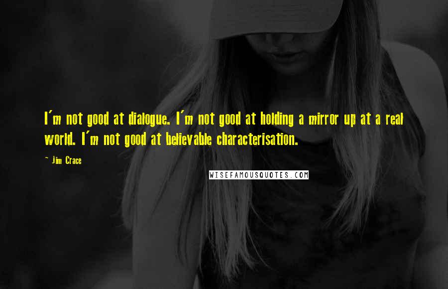 Jim Crace Quotes: I'm not good at dialogue. I'm not good at holding a mirror up at a real world. I'm not good at believable characterisation.