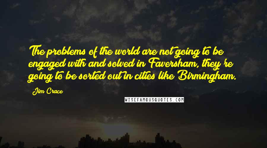 Jim Crace Quotes: The problems of the world are not going to be engaged with and solved in Faversham, they're going to be sorted out in cities like Birmingham.