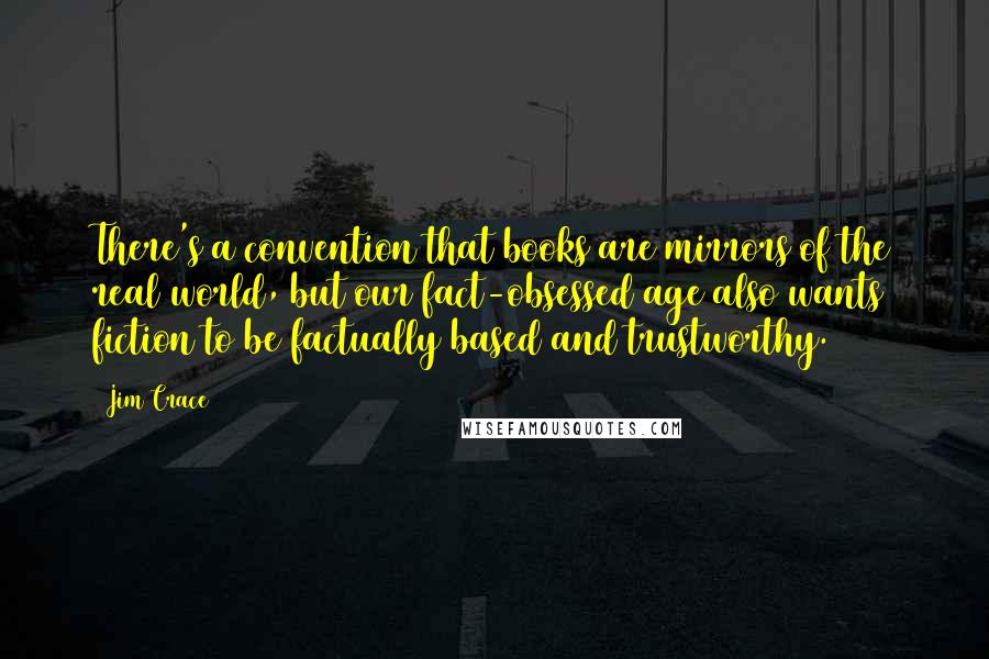 Jim Crace Quotes: There's a convention that books are mirrors of the real world, but our fact-obsessed age also wants fiction to be factually based and trustworthy.