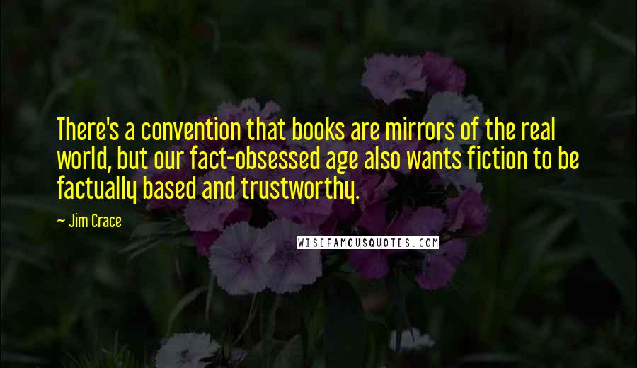 Jim Crace Quotes: There's a convention that books are mirrors of the real world, but our fact-obsessed age also wants fiction to be factually based and trustworthy.