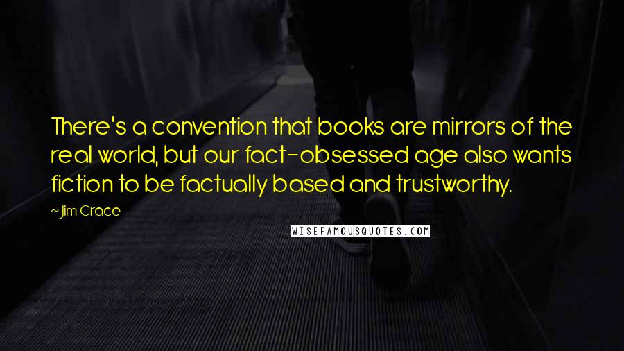 Jim Crace Quotes: There's a convention that books are mirrors of the real world, but our fact-obsessed age also wants fiction to be factually based and trustworthy.