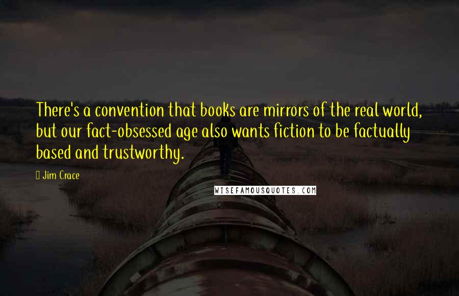 Jim Crace Quotes: There's a convention that books are mirrors of the real world, but our fact-obsessed age also wants fiction to be factually based and trustworthy.