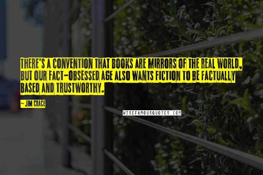 Jim Crace Quotes: There's a convention that books are mirrors of the real world, but our fact-obsessed age also wants fiction to be factually based and trustworthy.