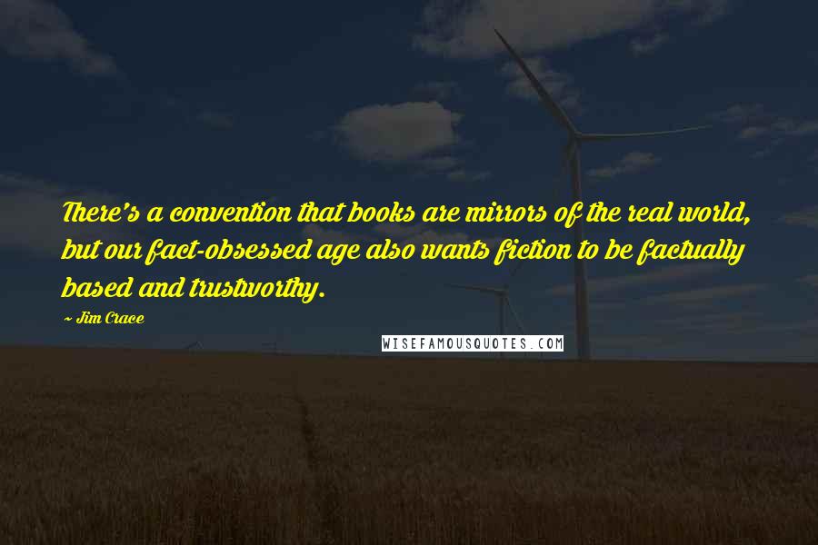 Jim Crace Quotes: There's a convention that books are mirrors of the real world, but our fact-obsessed age also wants fiction to be factually based and trustworthy.