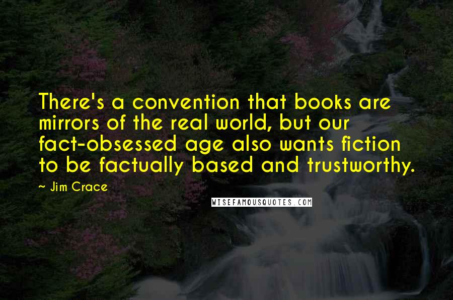 Jim Crace Quotes: There's a convention that books are mirrors of the real world, but our fact-obsessed age also wants fiction to be factually based and trustworthy.