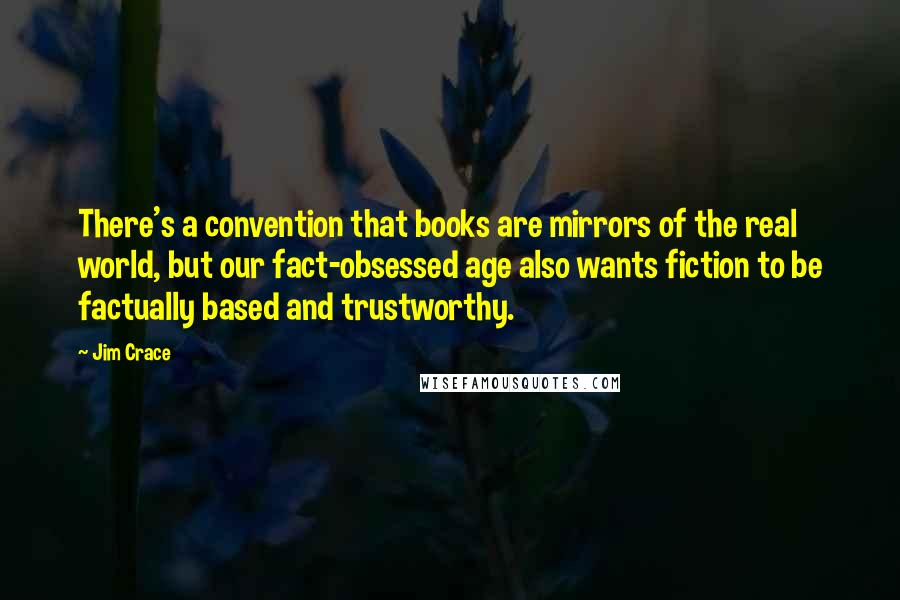 Jim Crace Quotes: There's a convention that books are mirrors of the real world, but our fact-obsessed age also wants fiction to be factually based and trustworthy.