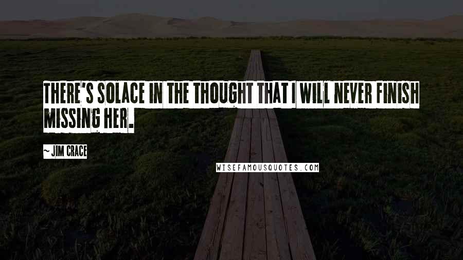 Jim Crace Quotes: There's solace in the thought that I will never finish missing her.