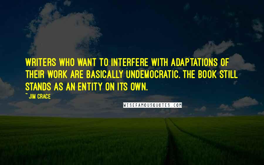 Jim Crace Quotes: Writers who want to interfere with adaptations of their work are basically undemocratic. The book still stands as an entity on its own.