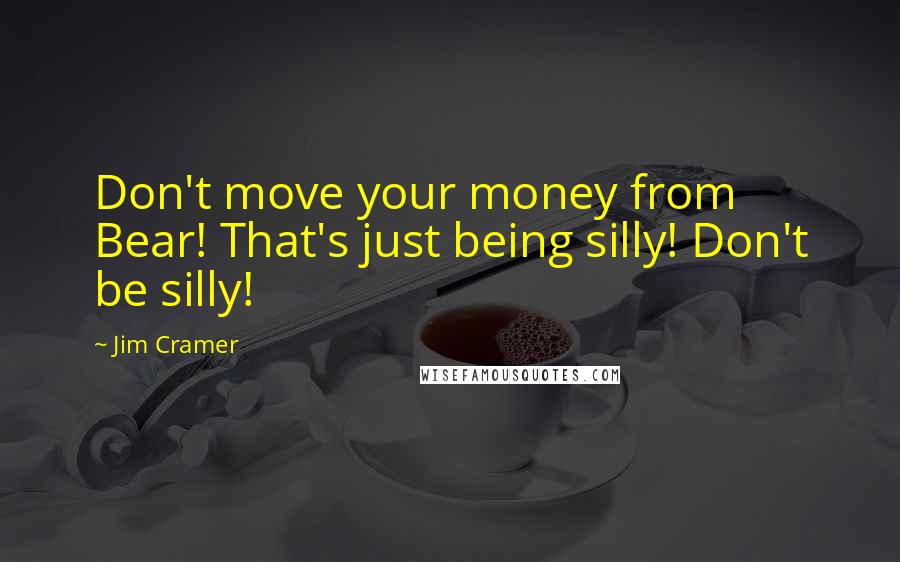 Jim Cramer Quotes: Don't move your money from Bear! That's just being silly! Don't be silly!