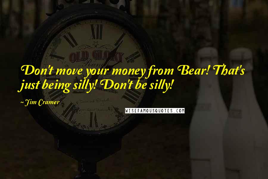 Jim Cramer Quotes: Don't move your money from Bear! That's just being silly! Don't be silly!